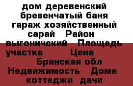 дом деревенский бревенчатый,баня,гараж,хозяйственный сарай › Район ­ выгоничский › Площадь участка ­ 30 › Цена ­ 500 000 - Брянская обл. Недвижимость » Дома, коттеджи, дачи продажа   